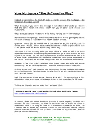 Your Mortgage - “The UnCanadian Way”

Instead of committing the $238.64 extra a month towards the mortgage.             Get
“creative”! Don’t just save it!

Why? Because, if you believe that leverage in real estate is the way to go. Believe
that the same notion will create wealth for you in other asset classes and
investments.

Why? Because it allows you to have more money working for you immediately!

More money working for you immediately makes for more money getting the returns
you want and need to “kick start” your wealth creation process.

Question: Would you be happier with a 10% return on $1,000 or $100,000? Of
course, the $100,000. Why? Because that equates to $10,000 of profit rather than
$100! (More zeros are always a good thing – trust me).

You know, it’s kind of funny when you think about it. How do any of us make
investment decisions? We review past performance to get a sense of what we may
expect in the future. Yet, the various political and economic events of the past – all
of which impact investments and their respective returns – will NEVER be repeated in
the future. This is why we are often disappointed with our investment performance.

However, if we craft quality portfolios with proper asset allocation and annual
rebalancing - we will be richly rewarded. Patience and discipline ARE rewarded!

As long as you don’t get impatient and begin trying to time markets and making
emotional investment decisions based on what fund or security performed best last
year - you will do well.

Look how well we do in real estate. Do you know why? Because we have a debt
obligation – called a mortgage – that keeps us tied to that asset class for 25 years!


To illustrate this point watch a video that I authored titled:


“When 8% Equals 13%” – The Importance of Asset Allocation - Video
http://howtobesetforlife.com/resources




In Canada, when you borrow money to purchase a rental property, to invest in a
business, to start a business, to invest in securities such as stocks or bonds or
investment funds – as long as there is a reasonable expectation of profit, the
Canadian Tax Act allows all Canadians to write off the associated interest carrying
costs on the loan involved for that purpose! (This does not apply to your Canadian
principal residence however).


                 Copyright Mark Huber 2010. All Rights Reserved.
                    http://HowToGetRidOfYourMortgage.com
                                     -36-
 