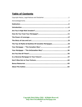 Table of Contents
Copyright Notice, Legal Notices and Disclaimer………………………………….……………….……..2

Acknowledgements………………………………………………………………….…………….……….…………….3

Dedication…………………………………………….……………………..….….………........5

Introduction…………………………………………………………………..….…….… ........6

Are You A High Risk Investor?.......….………..…………………………..……………...9

How Do You Treat Your Mortgage?...…………..………………………......….……...11

The Power of Leverage……………….…………………..…………………...…….……...17

The Story of Lisa and Lori………………..…………………..……………...………..…...21

The Top 10 Myths & Realities Of Canadian Mortgages…………………………….23

Your Mortgage – “The Canadian Way”...……………………….........……….…......27

Your Mortgage – “The UnCanadian Way”.…………………….........……….…......36

Are You One Of Them?..........................................………………….………..……55

Is a Reverse Mortgage In Your Future?.……..…………….…..…….…………...….57

Don’t Miss Out on Your Fortune………….…………..…………….…..……..………...62

Bonus Resources …………………………….……….....……………….……………..……63

About The Author…………...…………………………………….……………………..……64




               Copyright Mark Huber 2010. All Rights Reserved.
                  http://HowToGetRidOfYourMortgage.com
                                    -4-
 