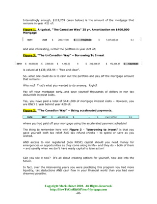 Interestingly enough, $119,259 (seen below) is the amount of the mortgage that
        remains in year #21 of:

        Figure 1. A typical, “The Canadian Way” 25 yr. Amortization on $400,000
        Mortgage

             56/51        2028      $        280,741.00    $       119,259.00             $    1,427,023.52           6.4



        And also interesting, is that the portfolio in year #21 of:

        Figure 3. “The UnCanadian Way” – Borrowing To Invest


56/51    $    40,000.00   $   2,900.00   $      1,160.00       9       $       212,698.67      $   172,698.67   $   138,158.94


        is valued at $138,158.94 – “free and clear”.

        So…what one could do is to cash out the portfolio and pay off the mortgage amount
        that remains!

        Why not? That’s what you wanted to do anyway. Right?

        Pay off your mortgage early…and save yourself thousands of dollars in non tax
        deductible interest costs.

        Yes, you have paid a total of $441,000 of mortgage interest costs – However, you
        are ONLY 1 year behind year #20 of:

        Figure 2. “The Canadian Way” – Using accelerated payments.

             55/50        2027      $    400,000.00        $               -          $       1,341,187.52          5.5


        where you had paid off your mortgage using the accelerated payment schedule!

        The thing to remember here with Figure 3 – “borrowing to invest” is that you
        gave yourself both tax relief AND tax refund checks – to spend or save as you
        wished.

        AND access to non registered (non RRSP) capital should you need money for
        emergencies or opportunities as they come along in life– and they do – both of them
        – and usually when we don’t have ready capital to take action!


        Can you see it now? It’s all about creating options for yourself, now and into the
        future.

        In fact, over the intervening years you were practicing this program you had more
        liquidity, tax deductions AND cash flow in your financial world than you had ever
        dreamed possible.



                              Copyright Mark Huber 2010. All Rights Reserved.
                                 http://HowToGetRidOfYourMortgage.com
                                                  -40-
 