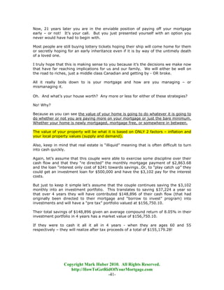 Now, 21 years later you are in the enviable position of paying off your mortgage
early – or not! It’s your call. But you just presented yourself with an option you
never would have had to begin with.

Most people are still buying lottery tickets hoping their ship will come home for them
or secretly hoping for an early inheritance even if it is by way of the untimely death
of a loved one.

I truly hope that this is making sense to you because it’s the decisions we make now
that have far reaching implications for us and our family. We will either be well on
the road to riches, just a middle class Canadian and getting by - OR broke.

All it really boils down to is your mortgage and how are you managing – or
mismanaging it.

Oh. And what’s your house worth? Any more or less for either of these strategies?

No! Why?

Because as you can see the value of your home is going to do whatever it is going to
do whether or not you are paying more on your mortgage or just the bare minimum.
Whether your home is newly mortgaged, mortgage free, or somewhere in between.

The value of your property will be what it is based on ONLY 2 factors – inflation and
your local property values (supply and demand).

Also, keep in mind that real estate is “illiquid” meaning that is often difficult to turn
into cash quickly.

Again, let’s assume that this couple were able to exercise some discipline over their
cash flow and that they “re directed” the monthly mortgage payment of $2,863.68
and the loan “interest only cost of $241 towards savings…Or, to “play catch up” they
could get an investment loan for $500,000 and have the $3,102 pay for the interest
costs.

But just to keep it simple let’s assume that the couple continues saving the $3,102
monthly into an investment portfolio. This translates to saving $37,224 a year so
that over 4 years they will have contributed $148,896 of their cash flow (that had
originally been directed to their mortgage and “borrow to invest” program) into
investments and will have a “pre tax” portfolio valued at $156,750.10.

Their total savings of $148,896 given an average compound return of 8.05% in their
investment portfolio in 4 years has a market value of $156,750.10.

If they were to cash it all it all in 4 years - when they are ages 60 and 55
respectively – they will realize after tax proceeds of a total of $155,179.28!




                 Copyright Mark Huber 2010. All Rights Reserved.
                    http://HowToGetRidOfYourMortgage.com
                                     -41-
 