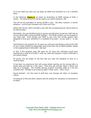If it’s tax relief you want you can begin an RRSP and contribute to it on a monthly
basis.

In the following, Figure 4. we begin by illustrating an RRSP savings of $241 a
month. The same amount of money used in our earlier scenarios…OK?

This will be the equivalent of saving $2,900 a year. Not allot, however, a worthy
endeavor – and the pot increases very nicely over time.

Notice that the tax relief is $2,900 a year with the corresponding tax refund check of
$1,160 annually.

Remember, you are benefiting here by giving yourself some annual tax relief and an
annual refund AND a growing RRSP portfolio. This RRSP portfolio can be accessed if
you need cash. Even though your RRSP is your very own private pension plan
designed to fund your retirement it is available to be used – as you need it – or see
fit.

Committing to this program for 25 years you will have contributed a total of $72,500
of your money (totally tax deductible) and turned that into an RRSP portfolio valued
in the neighborhood of $222,882! Not bad!

In fact, if this program were left alone for 25 years this individual would have
experienced a total of $72,500 in total tax relief and enjoyed a total of $29,000 in
tax refund checks!

Of course, this all hinges on the fact that you have the discipline to save on a
monthly basis.

It has been my experience that with young clients starting out the savings ethic is
pretty good and lasts for a few years. Then they get married, begin a family and
take on a mortgage. The monthly savings program invariably slides to a full and
complete halt. Perhaps to be picked up again in later years – often never!

Sound familiar?    It’s this kind of stuff that runs through the fabric of Canadian
culture.

It’s because of this and other reasons that the outlook for Canadians at retirement is
so bleak.




                  Copyright Mark Huber 2010. All Rights Reserved.
                     http://HowToGetRidOfYourMortgage.com
                                      -43-
 
