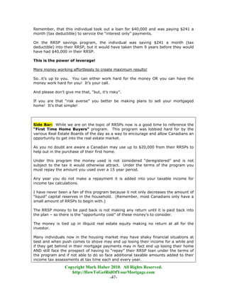 Remember, that this individual took out a loan for $40,000 and was paying $241 a
month (tax deductible) to service the “interest only” payments.

On the RRSP savings program, the individual was saving $241 a month (tax
deductible) into their RRSP, but it would have taken them 9 years before they would
have had $40,000 in their RRSP.

This is the power of leverage!

More money working effortlessly to create maximum results!

So…it’s up to you. You can either work hard for the money OR you can have the
money work hard for you! It’s your call.

And please don’t give me that, “but, it’s risky”.

If you are that “risk averse” you better be making plans to sell your mortgaged
home! It’s that simple!




Side Bar: While we are on the topic of RRSPs now is a good time to reference the
“First Time Home Buyers” program. This program was lobbied hard for by the
various Real Estate Boards of the day as a way to encourage and allow Canadians an
opportunity to get into the real estate market.

As you no doubt are aware a Canadian may use up to $20,000 from their RRSPs to
help out in the purchase of their first home.

Under this program the money used is not considered “deregistered” and is not
subject to the tax it would otherwise attract. Under the terms of the program you
must repay the amount you used over a 15 year period.

Any year you do not make a repayment it is added into your taxable income for
income tax calculations.

I have never been a fan of this program because it not only decreases the amount of
“liquid” capital reserves in the household. (Remember, most Canadians only have a
small amount of RRSPs to begin with.)

The RRSP money to be paid back is not making any return until it is paid back into
the plan – so there is the “opportunity cost” of these money’s to consider.

The money is tied up in illiquid real estate equity making no return at all for the
investor.

Many individuals now in the housing market may have shaky financial situations at
best and when push comes to shove may end up losing their income for a while and
if they get behind in their mortgage payments may in fact end up losing their home
AND still face the prospect of having to “repay” their RRSP loan under the terms of
the program and if not able to do so face additional taxable amounts added to their
income tax assessments at tax time each and every year.

                 Copyright Mark Huber 2010. All Rights Reserved.
                    http://HowToGetRidOfYourMortgage.com
                                     -47-
 