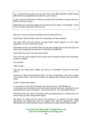 So, in the extreme situation one can lose their home AND $20,000 of RRSP money
AND still face an additional tax burden for up to 15 years.

In my mind one should never marry your pension fund (and that is exactly what your
RRSP is) with your home.

Remember the investment adage of not having all your eggs in one basket? I can’t
think of a better illustration than this one.




Now, let’s move on because I still have more to share with you…

According to “Stats Canada” only 4% of Canadians will retire wealthy.

The other 95% will rely heavily on government social programs as the major
supplement to their retirement income.

Remember earlier we said that these are the same people who during the course of
their entire working life earned from $1,000,000 to $2,000,000.

That’s allot of money! So where did it all go?

I am sure that many bought into the various bits of financial wisdom most Canadians
accept as “gospel”.

For example:

“Debt is bad.”

“Pay off your house first.” (Right, and end up in retirement “house rich and cash
poor.”)

“Look for a “safe and guaranteed return” on your investments.” (This one is really
the Canadian way!) How many investors are pleased about holding GICs at today’s
rates?

I call it, “going broke safely”.

In my opinion, these “bits of wisdom” are not only wrong - BUT dangerous!
I continually see individuals who all their adult working lives have subscribed to and
practiced these “pearls of wisdom”. And let me tell you - it’s not a pretty picture.

Remember that over 95% of Canadians end up financial failures - thinking the very
same things you have always been taught.

My reason for being and the focus of my practice is to present not only viable
alternatives but alternatives that the wealthy have used for generations. These
alternatives are mathematically sound, provable and create real and lasting wealth.



                  Copyright Mark Huber 2010. All Rights Reserved.
                     http://HowToGetRidOfYourMortgage.com
                                      -48-
 