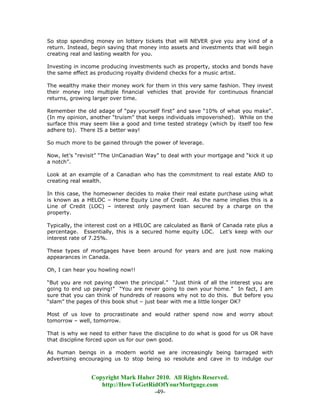 So stop spending money on lottery tickets that will NEVER give you any kind of a
return. Instead, begin saving that money into assets and investments that will begin
creating real and lasting wealth for you.

Investing in income producing investments such as property, stocks and bonds have
the same effect as producing royalty dividend checks for a music artist.

The wealthy make their money work for them in this very same fashion. They invest
their money into multiple financial vehicles that provide for continuous financial
returns, growing larger over time.

Remember the old adage of “pay yourself first” and save “10% of what you make”.
(In my opinion, another “truism” that keeps individuals impoverished). While on the
surface this may seem like a good and time tested strategy (which by itself too few
adhere to). There IS a better way!

So much more to be gained through the power of leverage.

Now, let’s “revisit” “The UnCanadian Way” to deal with your mortgage and “kick it up
a notch”.

Look at an example of a Canadian who has the commitment to real estate AND to
creating real wealth.

In this case, the homeowner decides to make their real estate purchase using what
is known as a HELOC – Home Equity Line of Credit. As the name implies this is a
Line of Credit (LOC) – interest only payment loan secured by a charge on the
property.

Typically, the interest cost on a HELOC are calculated as Bank of Canada rate plus a
percentage. Essentially, this is a secured home equity LOC. Let’s keep with our
interest rate of 7.25%.

These types of mortgages have been around for years and are just now making
appearances in Canada.

Oh, I can hear you howling now!!

“But you are not paying down the principal.” “Just think of all the interest you are
going to end up paying!” “You are never going to own your home.” In fact, I am
sure that you can think of hundreds of reasons why not to do this. But before you
“slam” the pages of this book shut – just bear with me a little longer OK?

Most of us love to procrastinate and would rather spend now and worry about
tomorrow – well, tomorrow.

That is why we need to either have the discipline to do what is good for us OR have
that discipline forced upon us for our own good.

As human beings in a modern world we are increasingly being barraged with
advertising encouraging us to stop being so resolute and cave in to indulge our


                Copyright Mark Huber 2010. All Rights Reserved.
                   http://HowToGetRidOfYourMortgage.com
                                    -49-
 