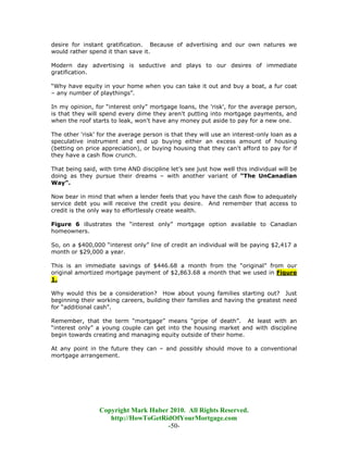 desire for instant gratification. Because of advertising and our own natures we
would rather spend it than save it.

Modern day advertising is seductive and plays to our desires of immediate
gratification.

“Why have equity in your home when you can take it out and buy a boat, a fur coat
– any number of playthings”.

In my opinion, for “interest only” mortgage loans, the 'risk', for the average person,
is that they will spend every dime they aren't putting into mortgage payments, and
when the roof starts to leak, won't have any money put aside to pay for a new one.

The other 'risk' for the average person is that they will use an interest-only loan as a
speculative instrument and end up buying either an excess amount of housing
(betting on price appreciation), or buying housing that they can't afford to pay for if
they have a cash flow crunch.

That being said, with time AND discipline let’s see just how well this individual will be
doing as they pursue their dreams – with another variant of “The UnCanadian
Way”.

Now bear in mind that when a lender feels that you have the cash flow to adequately
service debt you will receive the credit you desire. And remember that access to
credit is the only way to effortlessly create wealth.

Figure 6 illustrates the “interest only” mortgage option available to Canadian
homeowners.

So, on a $400,000 “interest only” line of credit an individual will be paying $2,417 a
month or $29,000 a year.

This is an immediate savings of $446.68 a month from the “original” from our
original amortized mortgage payment of $2,863.68 a month that we used in Figure
1.

Why would this be a consideration? How about young families starting out? Just
beginning their working careers, building their families and having the greatest need
for “additional cash”.

Remember, that the term “mortgage” means “gripe of death”. At least with an
“interest only” a young couple can get into the housing market and with discipline
begin towards creating and managing equity outside of their home.

At any point in the future they can – and possibly should move to a conventional
mortgage arrangement.




                 Copyright Mark Huber 2010. All Rights Reserved.
                    http://HowToGetRidOfYourMortgage.com
                                     -50-
 