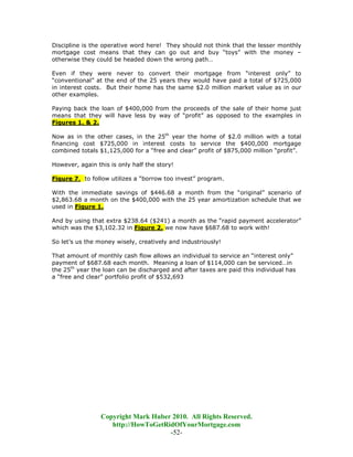 Discipline is the operative word here! They should not think that the lesser monthly
mortgage cost means that they can go out and buy “toys” with the money –
otherwise they could be headed down the wrong path…

Even if they were never to convert their mortgage from “interest only” to
“conventional” at the end of the 25 years they would have paid a total of $725,000
in interest costs. But their home has the same $2.0 million market value as in our
other examples.

Paying back the loan of $400,000 from the proceeds of the sale of their home just
means that they will have less by way of “profit” as opposed to the examples in
Figures 1. & 2.

Now as in the other cases, in the 25th year the home of $2.0 million with a total
financing cost $725,000 in interest costs to service the $400,000 mortgage
combined totals $1,125,000 for a “free and clear” profit of $875,000 million “profit”.

However, again this is only half the story!

Figure 7. to follow utilizes a “borrow too invest” program.

With the immediate savings of $446.68 a month from the “original” scenario of
$2,863.68 a month on the $400,000 with the 25 year amortization schedule that we
used in Figure 1.

And by using that extra $238.64 ($241) a month as the “rapid payment accelerator”
which was the $3,102.32 in Figure 2. we now have $687.68 to work with!

So let’s us the money wisely, creatively and industriously!

That amount of monthly cash flow allows an individual to service an “interest only”
payment of $687.68 each month. Meaning a loan of $114,000 can be serviced…in
the 25th year the loan can be discharged and after taxes are paid this individual has
a “free and clear” portfolio profit of $532,693




                 Copyright Mark Huber 2010. All Rights Reserved.
                    http://HowToGetRidOfYourMortgage.com
                                     -52-
 