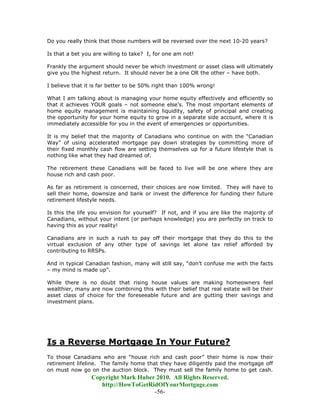Do you really think that those numbers will be reversed over the next 10-20 years?

Is that a bet you are willing to take? I, for one am not!

Frankly the argument should never be which investment or asset class will ultimately
give you the highest return. It should never be a one OR the other – have both.

I believe that it is far better to be 50% right than 100% wrong!

What I am talking about is managing your home equity effectively and efficiently so
that it achieves YOUR goals – not someone else’s. The most important elements of
home equity management is maintaining liquidity, safety of principal and creating
the opportunity for your home equity to grow in a separate side account, where it is
immediately accessible for you in the event of emergencies or opportunities.

It is my belief that the majority of Canadians who continue on with the “Canadian
Way” of using accelerated mortgage pay down strategies by committing more of
their fixed monthly cash flow are setting themselves up for a future lifestyle that is
nothing like what they had dreamed of.

The retirement these Canadians will be faced to live will be one where they are
house rich and cash poor.

As far as retirement is concerned, their choices are now limited. They will have to
sell their home, downsize and bank or invest the difference for funding their future
retirement lifestyle needs.

Is this the life you envision for yourself? If not, and if you are like the majority of
Canadians, without your intent (or perhaps knowledge) you are perfectly on track to
having this as your reality!

Canadians are in such a rush to pay off their mortgage that they do this to the
virtual exclusion of any other type of savings let alone tax relief afforded by
contributing to RRSPs.

And in typical Canadian fashion, many will still say, “don’t confuse me with the facts
– my mind is made up”.

While there is no doubt that rising house values are making homeowners feel
wealthier, many are now combining this with their belief that real estate will be their
asset class of choice for the foreseeable future and are gutting their savings and
investment plans.




Is a Reverse Mortgage In Your Future?
To those Canadians who are “house rich and cash poor” their home is now their
retirement lifeline. The family home that they have diligently paid the mortgage off
on must now go on the auction block. They must sell the family home to get cash.
                 Copyright Mark Huber 2010. All Rights Reserved.
                    http://HowToGetRidOfYourMortgage.com
                                     -56-
 