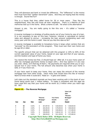 They will downsize and bank or invest the difference. The “difference” is the money
that must fund their “golden retirement” years. And they are hoping that the money
is enough. Sound like fun?

This is a house that they called home for 30 or more years. They like the
neighborhood, they like and know all their neighbors. There is a lifetime of fond
memories tied up in the home. What a shame to sell. Yet what is the alternative?

Answer is yes.    You are really going to like this one – it’s called a “reverse
mortgage”.

A reverse mortgage is a strategy of pulling equity out of your home by way of a loan.
It is not necessary to pay on this loan, however, interest is calculated at market
rates and allowed to accrue – increasing the loan amount outstanding each and
every year until the home is sold! How do you like this idea so far?

A reverse mortgage is available to Canadians living in large urban centers that are
“serviced” by the promoter’s of this program. They must own their own home and
be age 60 or older.

The specific amount that can be obtained with this program is 10% to 40% of the
current appraised value of your home, based on your age and that of your spouse,
and the location and type of home you have.

You receive the money tax-free. (I should hope so! After all, it is your many years of
after tax mortgage payments money to begin with.) And may spend it in any way
you wish. (Wow, isn’t that big of them.) No payments are required while you or your
spouse live in your home. The full amount only becomes due when your home is
sold, or if you move out.

If your heirs want to keep your home, they can repay the amount of the reverse
mortgage loan from other funds. (How many kids would have this like of money?
Want to know what it could be?) Read on – it gets even better.

Let’s take out the standard example we have been working with in this book of your
home being worth over 1 million dollars. To make it consistent with the ages we
have used let’s say that your home will be worth $1.3 million when you reach age
60. OK?

Figure 13. – The Reverse Mortgage
                                                                    Value Left
                                                                    After
                                                                    "Reverse
                             "Reverse            Your Home          Mortgage"
                             Mortgage"           Growth             Loan
Year      Age       Rate     Loan                at 6%              Repaid


0         60        8.35%     $     261,097.00   $   1,300,000.00   $   1,038,903.00
1         61        8.35%     $     283,354.00   $   1,378,000.00   $   1,094,646.00
2         62        8.35%     $     308,985.00   $   1,460,680.00   $   1,151,695.00
3         63        8.35%     $     336,936.00   $   1,548,321.00   $   1,211,385.00
4         64        8.60%     $     366,535.00   $   1,641,220.00   $   1,274,685.00

                 Copyright Mark Huber 2010. All Rights Reserved.
                    http://HowToGetRidOfYourMortgage.com
                                     -57-
 