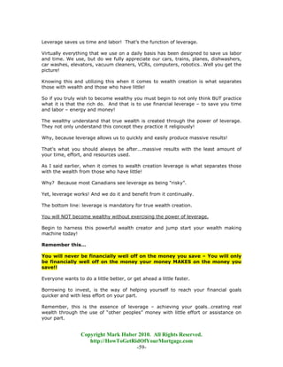 Leverage saves us time and labor! That’s the function of leverage.

Virtually everything that we use on a daily basis has been designed to save us labor
and time. We use, but do we fully appreciate our cars, trains, planes, dishwashers,
car washes, elevators, vacuum cleaners, VCRs, computers, robotics…Well you get the
picture!

Knowing this and utilizing this when it comes to wealth creation is what separates
those with wealth and those who have little!

So if you truly wish to become wealthy you must begin to not only think BUT practice
what it is that the rich do. And that is to use financial leverage – to save you time
and labor – energy and money!

The wealthy understand that true wealth is created through the power of leverage.
They not only understand this concept they practice it religiously!

Why, because leverage allows us to quickly and easily produce massive results!

That's what you should always be after...massive results with the least amount of
your time, effort, and resources used.

As I said earlier, when it comes to wealth creation leverage is what separates those
with the wealth from those who have little!

Why? Because most Canadians see leverage as being “risky”.

Yet, leverage works! And we do it and benefit from it continually.

The bottom line: leverage is mandatory for true wealth creation.

You will NOT become wealthy without exercising the power of leverage.

Begin to harness this powerful wealth creator and jump start your wealth making
machine today!

Remember this…

You will never be financially well off on the money you save – You will only
be financially well off on the money your money MAKES on the money you
save!!

Everyone wants to do a little better, or get ahead a little faster.

Borrowing to invest, is the way of helping yourself to reach your financial goals
quicker and with less effort on your part.

Remember, this is the essence of leverage – achieving your goals…creating real
wealth through the use of “other peoples” money with little effort or assistance on
your part.


                 Copyright Mark Huber 2010. All Rights Reserved.
                    http://HowToGetRidOfYourMortgage.com
                                     -59-
 