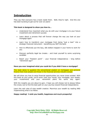 Introduction
They say that everyone has a book inside them. Well, they’re right. And this one
has been bursting to get out for over 22 years!


This book is designed to show you how to…

   •   Understand how important what you do with your mortgage is to your future
       investment and retirement success

   •   Learn about a process that will forever change the way you look at your
       mortgage again

   •   Learn how to transform your mortgage from being “just a loan” into a
       strategic financial instrument – benefiting you NOT the bank

   •   How to effectively put the lazy, idle dollars trapped in your home to work for
       you

   •   Discover perfectly legal tax breaks - and treat yourself to some surprising
       windfalls

   •   Reach your "freedom point" - your financial independence - long before
       "retirement age"!


Have you ever imagined what you could do if you didn’t have a mortgage?

This book dares to question the conventional wisdom on mortgages and personal
finance that most people and those in the financial services industry accept.

We will show you how to seize financial opportunities you never knew existed. With
this book as your guide, you'll never view your house, your mortgage, your assets,
your investments and your retirement plans the same way again.

With the insights you are about to gain, I hope you will choose not to always follow
the crowd, but to find the best path on your journey toward financial independence.

Learn the real rules of wise wealth creation. Maximize your wealth by reading AND
implementing what is to follow.

Happy reading! I wish you health, happiness and much prosperity!




                Copyright Mark Huber 2010. All Rights Reserved.
                   http://HowToGetRidOfYourMortgage.com
                                     -6-
 