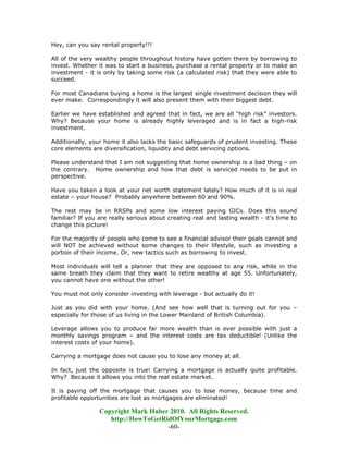 Hey, can you say rental property!!!

All of the very wealthy people throughout history have gotten there by borrowing to
invest. Whether it was to start a business, purchase a rental property or to make an
investment - it is only by taking some risk (a calculated risk) that they were able to
succeed.

For most Canadians buying a home is the largest single investment decision they will
ever make. Correspondingly it will also present them with their biggest debt.

Earlier we have established and agreed that in fact, we are all “high risk” investors.
Why? Because your home is already highly leveraged and is in fact a high-risk
investment.

Additionally, your home it also lacks the basic safeguards of prudent investing. These
core elements are diversification, liquidity and debt servicing options.

Please understand that I am not suggesting that home ownership is a bad thing – on
the contrary. Home ownership and how that debt is serviced needs to be put in
perspective.

Have you taken a look at your net worth statement lately? How much of it is in real
estate – your house? Probably anywhere between 60 and 90%.

The rest may be in RRSPs and some low interest paying GICs. Does this sound
familiar? If you are really serious about creating real and lasting wealth - it’s time to
change this picture!

For the majority of people who come to see a financial advisor their goals cannot and
will NOT be achieved without some changes to their lifestyle, such as investing a
portion of their income. Or, new tactics such as borrowing to invest.

Most individuals will tell a planner that they are opposed to any risk, while in the
same breath they claim that they want to retire wealthy at age 55. Unfortunately,
you cannot have one without the other!

You must not only consider investing with leverage - but actually do it!

Just as you did with your home. (And see how well that is turning out for you –
especially for those of us living in the Lower Mainland of British Columbia).

Leverage allows you to produce far more wealth than is ever possible with just a
monthly savings program – and the interest costs are tax deductible! (Unlike the
interest costs of your home).

Carrying a mortgage does not cause you to lose any money at all.

In fact, just the opposite is true! Carrying a mortgage is actually quite profitable.
Why? Because it allows you into the real estate market.

It is paying off the mortgage that causes you to lose money, because time and
profitable opportunities are lost as mortgages are eliminated!

                 Copyright Mark Huber 2010. All Rights Reserved.
                    http://HowToGetRidOfYourMortgage.com
                                     -60-
 