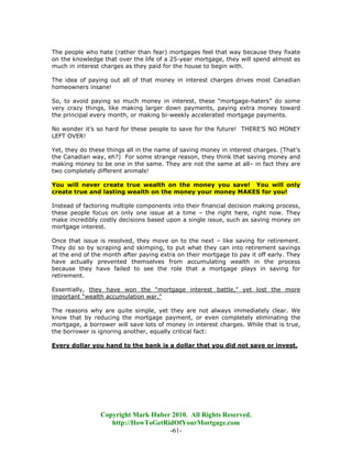 The people who hate (rather than fear) mortgages feel that way because they fixate
on the knowledge that over the life of a 25-year mortgage, they will spend almost as
much in interest charges as they paid for the house to begin with.

The idea of paying out all of that money in interest charges drives most Canadian
homeowners insane!

So, to avoid paying so much money in interest, these “mortgage-haters” do some
very crazy things, like making larger down payments, paying extra money toward
the principal every month, or making bi-weekly accelerated mortgage payments.

No wonder it’s so hard for these people to save for the future! THERE’S NO MONEY
LEFT OVER!

Yet, they do these things all in the name of saving money in interest charges. (That’s
the Canadian way, eh?) For some strange reason, they think that saving money and
making money to be one in the same. They are not the same at all– in fact they are
two completely different animals!

You will never create true wealth on the money you save! You will only
create true and lasting wealth on the money your money MAKES for you!

Instead of factoring multiple components into their financial decision making process,
these people focus on only one issue at a time – the right here, right now. They
make incredibly costly decisions based upon a single issue, such as saving money on
mortgage interest.

Once that issue is resolved, they move on to the next – like saving for retirement.
They do so by scraping and skimping, to put what they can into retirement savings
at the end of the month after paying extra on their mortgage to pay it off early. They
have actually prevented themselves from accumulating wealth in the process
because they have failed to see the role that a mortgage plays in saving for
retirement.

Essentially, they have won the “mortgage interest battle,” yet lost the more
important “wealth accumulation war.”

The reasons why are quite simple, yet they are not always immediately clear. We
know that by reducing the mortgage payment, or even completely eliminating the
mortgage, a borrower will save lots of money in interest charges. While that is true,
the borrower is ignoring another, equally critical fact:

Every dollar you hand to the bank is a dollar that you did not save or invest.




                Copyright Mark Huber 2010. All Rights Reserved.
                   http://HowToGetRidOfYourMortgage.com
                                    -61-
 