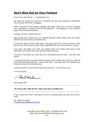 Don’t Miss Out on Your Fortune
If you have read this far – I congratulate you!

My intent for writing this book is to challenge the way that Canadians traditionally
view and deal with their mortgages.

While I focused on some basic strategies and ideas, there are a myriad of options
and “variations on a theme” that can be employed – it all depends on your personal
goals, time frame and situation.

So begin to think “outside the box”.

Most people don’t realize this, but creating financial wealth begins with the money
AND the resources that you already have.

If you don't take an action step today, you won’t make any money tomorrow. Each
day that you don't take an action step is ANOTHER day you won’t make any money.

Lose those old habits and ideas and replace them with habits that lead to self-
motivation and control over your life and financial destiny.

To become successful you must have the information and the tools - and then take
action!

I sincerely hope that you have found this book to be of value and I wish you well and
trust that the ideas presented – when acted upon - will make your trip towards your
financial success rich and rewarding.

I have provided you with all the tools and resources – it’s now up to you!

To Your Success,




Mark Huber, CFP
________________________________________________________________________

“It's Your Life! Plan For It! Then Live Like You Mean It!"
________________________________________________________________________

If you would like further information on this or anything else just give me a call or
email

Tel: (604) 207-9970
mhuber@HowToBeSetForLife.com




                  Copyright Mark Huber 2010. All Rights Reserved.
                     http://HowToGetRidOfYourMortgage.com
                                      -62-
 