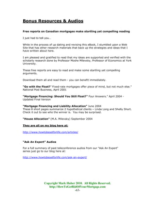 Bonus Resources & Audios

Free reports on Canadian mortgages make startling yet compelling reading

I just had to tell you…

While in the process of up dating and revising this eBook, I stumbled upon a Web
Site that has other research materials that back up the strategies and ideas that I
have written about here.

I am pleased and gratified to read that my ideas are supported and verified with the
scholarly research done by Professor Moshe Milevsky, Professor of Economics at York
University.

These free reports are easy to read and make some startling yet compelling
arguments.

Download them all and read them - you can benefit immediately.

“Go with the Float?” Fixed-rate mortgages offer piece of mind, but not much else.”
National Post Business, April 2001

“Mortgage Financing: Should You Still Float?” Four Answers.” April 2004 -
Updated Final Version

“Mortgage Financing and Liability Allocation” June 2004
These 8 short pages summarize 2 hypothetical clients – Linda Long and Shelly Short.
Check it out to see who the winner is. You may be surprised.

“House Allocation” (M.A. Milevsky) September 2004

They are all on my blog here at:

http://www.howtobesetforlife.com/articles/


“Ask An Expert” Audios

For a full summary of past teleconference audios from our "Ask An Expert"
series just go to our blog here at:

http://www.howtobesetforlife.com/ask-an-expert/




                 Copyright Mark Huber 2010. All Rights Reserved.
                    http://HowToGetRidOfYourMortgage.com
                                     -63-
 