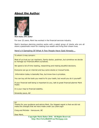 About the Author




Mark Huber, CFP, Author

For over 22 years, Mark has worked in the financial services industry.

Mark’s boutique planning practice works with a select group of clients who are all
share a passionate vision for creating true wealth and living their dream lives.

Here's A Sampling Of What A Few People Have Said Already...

To whom it may concern:

Most of us trust our car mechanic, family doctor, postman, but somehow we decide
to manage our financial affairs ourselves.

We spend a lot of time reading, researching and making doubtful decisions.

Everyone can go on internet and buy some stocks or mutual funds.

Information today is basically free, but know-how is priceless.

You can buy all the tools you need to fix your teeth, but would you do it yourself?

If your financial well being is important to you, talk to great financial planner Mark
Huber.

It is your map to financial stability.

Sincerely yours, AZ




Hi!
Thanks for your guidance and advice Mark. Our biggest regret is that we did not
make the changes that we have made under you years ago!

Craig and Michele - Vancouver, BC

Dear Mark,
                  Copyright Mark Huber 2010. All Rights Reserved.
                     http://HowToGetRidOfYourMortgage.com
                                      -64-
 