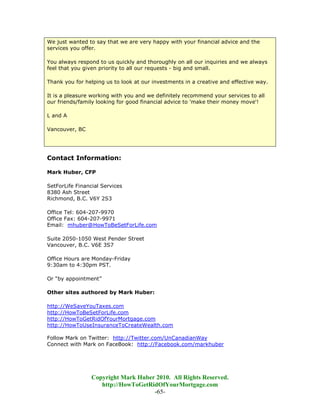 We just wanted to say that we are very happy with your financial advice and the
services you offer.

You always respond to us quickly and thoroughly on all our inquiries and we always
feel that you given priority to all our requests - big and small.

Thank you for helping us to look at our investments in a creative and effective way.

It is a pleasure working with you and we definitely recommend your services to all
our friends/family looking for good financial advice to 'make their money move'!

L and A

Vancouver, BC




Contact Information:

Mark Huber, CFP

SetForLife Financial Services
8380 Ash Street
Richmond, B.C. V6Y 2S3

Office Tel: 604-207-9970
Office Fax: 604-207-9971
Email: mhuber@HowToBeSetForLife.com

Suite 2050-1050 West Pender Street
Vancouver, B.C. V6E 3S7

Office Hours are Monday-Friday
9:30am to 4:30pm PST.

Or “by appointment”

Other sites authored by Mark Huber:

http://WeSaveYouTaxes.com
http://HowToBeSetForLife.com
http://HowToGetRidOfYourMortgage.com
http://HowToUseInsuranceToCreateWealth.com

Follow Mark on Twitter: http://Twitter.com/UnCanadianWay
Connect with Mark on FaceBook: http://Facebook.com/markhuber




                 Copyright Mark Huber 2010. All Rights Reserved.
                    http://HowToGetRidOfYourMortgage.com
                                     -65-
 
