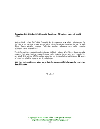 Copyright 2010 SetForLife Financial Services.       All rights reserved world
wide.


Neither Mark Huber, SetForLife Financial Services assume any liability whatsoever for
the use of or inability to use any or all of the information contained in Mark's Web
Sites, Blogs, emails, ebooks, Podcasts, audios, teleconference calls, reports,
broadcasts and newsletters.

The information expressed and contained in Mark Huber’s Web Sites, Blogs, emails,
ebooks, Podcasts, audios, teleconference calls, reports, broadcasts and newsletters
are solely the opinion of the author based on his personal observations and 22 years
of experience in the financial services industry.

Use this information at your own risk. Be responsible! Always do your own
due diligence.




                                     -The End-




                Copyright Mark Huber 2010. All Rights Reserved.
                   http://HowToGetRidOfYourMortgage.com
                                    -66-
 