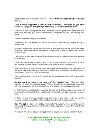Don’t let the title of this book fool you. This is NOT an unpatriotic book by any
means.

I am a proud supporter of “The Canadian Dream”. However, as you shall
soon see, I suggest doing things differently – “The UnCanadian Way”!

This book is about to expose the way Canadians have for generations dealt with their
mortgages and why you should immediately change the way you are dealing with
yours.

Keep an open mind as you read along.

Remember, you are where you are because of your conditioning, beliefs, thoughts
and actions.

It is our conditioning, beliefs, thoughts and actions that give us the results we have.
If we don’t like those results and wish to change them – then our beliefs and actions
must change!

I wish I had a book like this when I was I was starting out because we have all been
misinformed.

There IS a better way to dealing with our mortgage than has been taught to us by
our parents, friends, bankers and those in the financial services industry.

When you begin to change how you traditionally have managed your mortgage you
will enjoy tax deductions you didn’t have before and investment portfolio amounts
you thought could only be for the wealthy.

Your cash flow will increase and you will see the results pour directly into your bank
account.

Do you want to capture your share of the "wealth" pie? Then pay close
attention to what I'm about to reveal. Without a doubt it's the best-kept secret that
will help you acquire the unlimited success and wealth you've always deserved.

In fact, it's the secret that has launched the net worth of hundreds of thousands of
business legends like Bill Gates and Donald Trump AND individuals such as you and I
alike.

In fact, you are probably already using this strategy and not even be aware of it
because you are underutilizing the worlds greatest wealth creation secret.

No, it's not a new invention, manufacturing system, management system,
marketing strategy, distribution channel, or technological advance. This secret drills
much deeper.

The secret I'm talking about is the only reliable way to grow your personal fortune.


                 Copyright Mark Huber 2010. All Rights Reserved.
                    http://HowToGetRidOfYourMortgage.com
                                      -8-
 