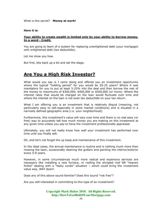 What is this secret?   Money at work!


Here it is:

Your ability to create wealth is limited only by your ability to borrow money.
In a word - Credit.

You are going to learn of a system for replacing unenlightened debt (your mortgage)
with enlightened debt (tax deductible).

Let me show you how.

But first, lets back up a bit and set the stage.



Are You a High Risk Investor?
What would you say is I came along and offered you an investment opportunity
where the typical “holding period” for you would be 20-25 years? Where it was
mandatory for you to put at least 5-25% into the deal and then borrow the rest of
the money to maximums of $300,000, $400,000 or $500,000 (or more). Where the
interest rates that would be charged on the loan would fluctuate over time and
where the interest on the loan is not even tax deductible on your tax return.

What I am offering you is an investment that is relatively illiquid (meaning, not
particularly easy to sell-especially in some market conditions) and is situated in a
narrowly defined geographic area (i.e. your neighborhood).

Furthermore, this investment’s value will vary over time and there is no real easy (or
free) way to accurately tell how much money you are making on this investment at
any given time unless you pay to have the investment professionally appraised.

Ultimately, you will not really know how well your investment has performed over
time until you finally sell.

Oh, and let’s not forget the up keep and maintenance of this investment.

In the ideal cases, the annual maintenance is routine and is nothing much more than
mowing the lawn, occasionally cleaning the gutters and painting the interior/exterior
every 5-8 years.

However, in some circumstances much more radical and expensive services are
necessary like installing a new furnace, re roofing the shingled roof OR “heaven
forbid” dealing with a “leaky condo” situation – which could bring the investment
value way, WAY down!

Does any of this above sound familiar? Does this sound “risk free”?

Are you still interested in committing to this type of an investment?


                 Copyright Mark Huber 2010. All Rights Reserved.
                    http://HowToGetRidOfYourMortgage.com
                                      -9-
 