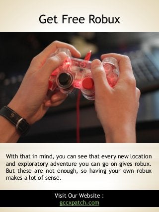 4
With that in mind, you can see that every new location
and exploratory adventure you can go on gives robux.
But these are not enough, so having your own robux
makes a lot of sense.
Get Free Robux
Visit Our Website :
gccxpatch.com
 