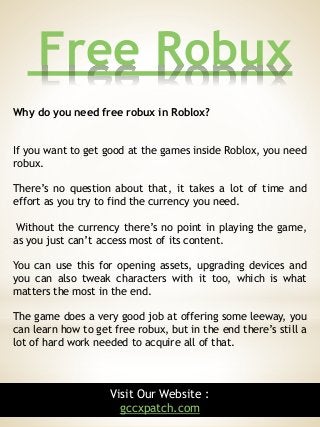 Free Robux
5
Why do you need free robux in Roblox?
If you want to get good at the games inside Roblox, you need
robux.
There’s no question about that, it takes a lot of time and
effort as you try to find the currency you need.
Without the currency there’s no point in playing the game,
as you just can’t access most of its content.
You can use this for opening assets, upgrading devices and
you can also tweak characters with it too, which is what
matters the most in the end.
The game does a very good job at offering some leeway, you
can learn how to get free robux, but in the end there’s still a
lot of hard work needed to acquire all of that.
Visit Our Website :
gccxpatch.com
 
