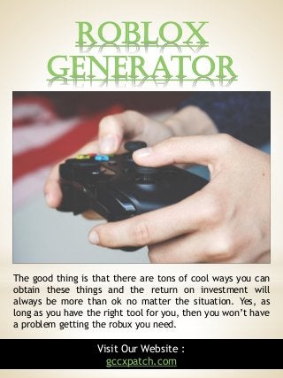 Roblox
Generator
6
The good thing is that there are tons of cool ways you can
obtain these things and the return on investment will
always be more than ok no matter the situation. Yes, as
long as you have the right tool for you, then you won’t have
a problem getting the robux you need.
Visit Our Website :
gccxpatch.com
 