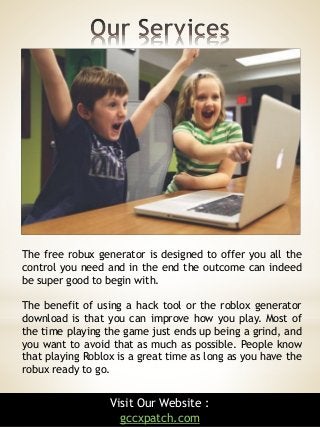 8
The free robux generator is designed to offer you all the
control you need and in the end the outcome can indeed
be super good to begin with.
The benefit of using a hack tool or the roblox generator
download is that you can improve how you play. Most of
the time playing the game just ends up being a grind, and
you want to avoid that as much as possible. People know
that playing Roblox is a great time as long as you have the
robux ready to go.
Visit Our Website :
gccxpatch.com
 
