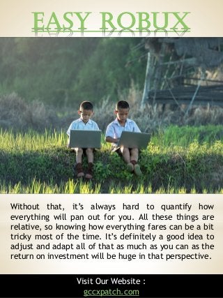 Easy Robux
9
Without that, it’s always hard to quantify how
everything will pan out for you. All these things are
relative, so knowing how everything fares can be a bit
tricky most of the time. It’s definitely a good idea to
adjust and adapt all of that as much as you can as the
return on investment will be huge in that perspective.
Visit Our Website :
gccxpatch.com
 