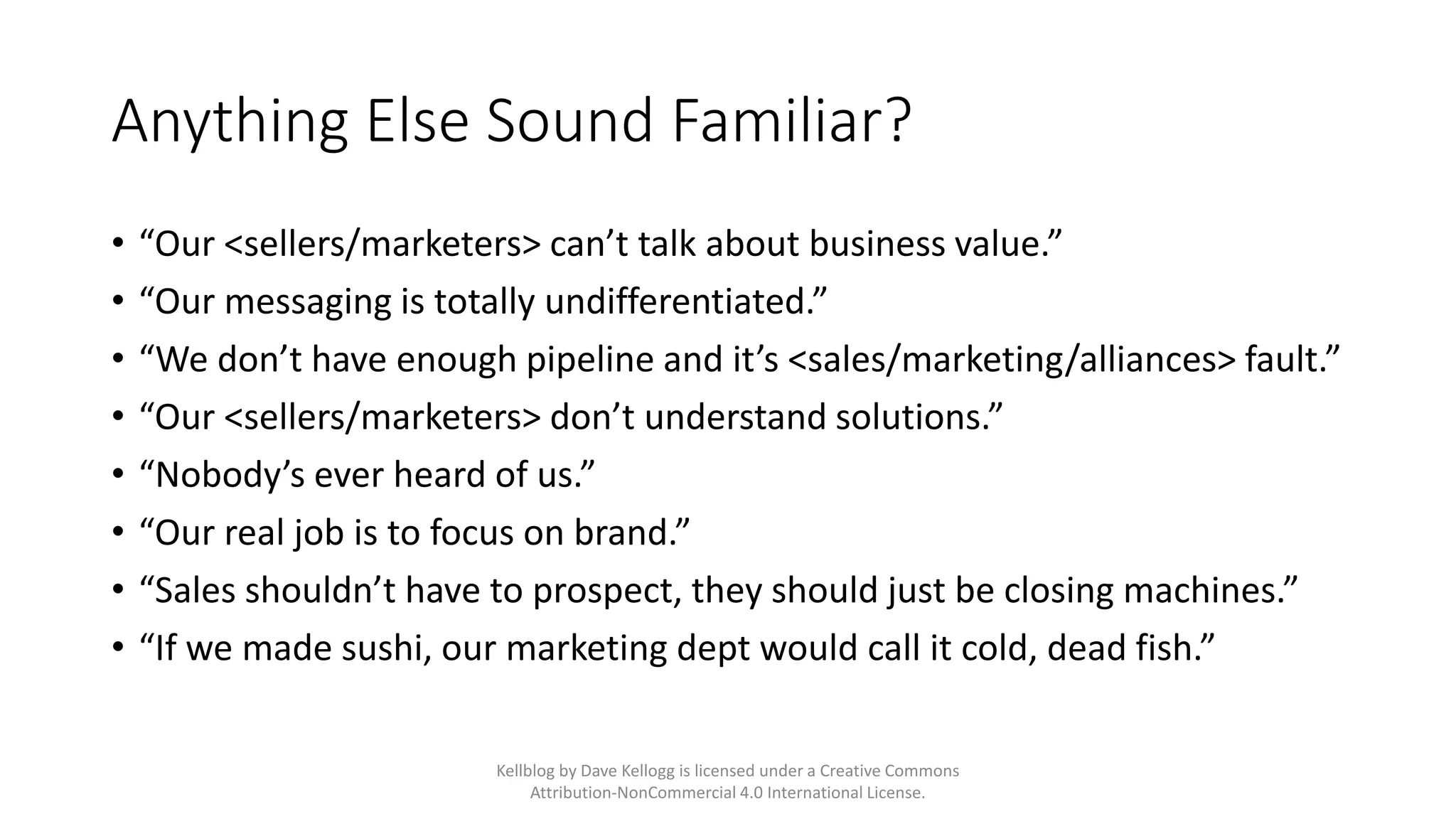 Anything Else Sound Familiar?
• “Our <sellers/marketers> can’t talk about business value.”
• “Our messaging is totally undifferentiated.”
• “We don’t have enough pipeline and it’s <sales/marketing/alliances> fault.”
• “Our <sellers/marketers> don’t understand solutions.”
• “Nobody’s ever heard of us.”
• “Our real job is to focus on brand.”
• “Sales shouldn’t have to prospect, they should just be closing machines.”
• “If we made sushi, our marketing dept would call it cold, dead fish.”
Kellblog by Dave Kellogg is licensed under a Creative Commons
Attribution-NonCommercial 4.0 International License.
 
