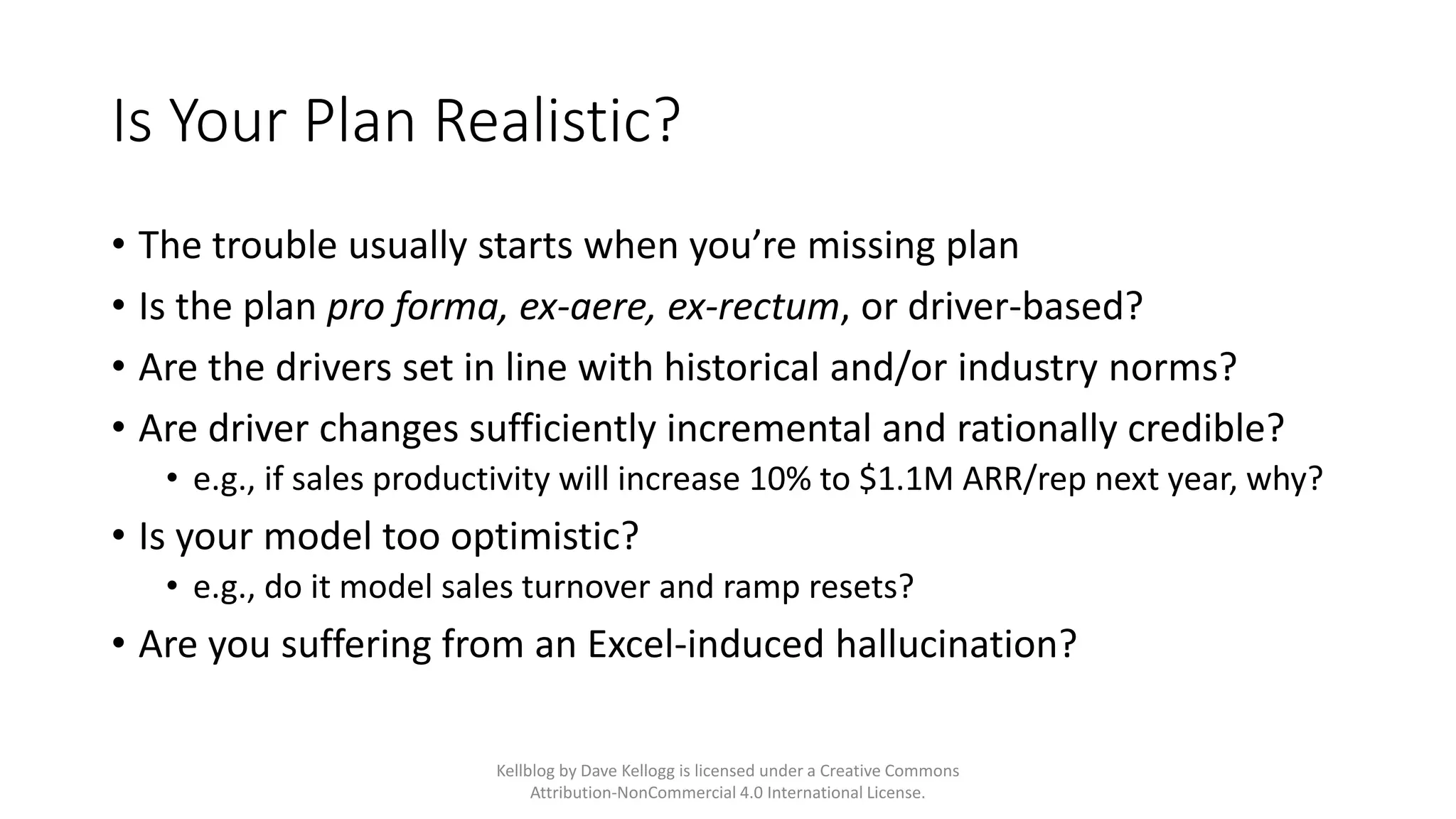 Is Your Plan Realistic?
• The trouble usually starts when you’re missing plan
• Is the plan pro forma, ex-aere, ex-rectum, or driver-based?
• Are the drivers set in line with historical and/or industry norms?
• Are driver changes sufficiently incremental and rationally credible?
• e.g., if sales productivity will increase 10% to $1.1M ARR/rep next year, why?
• Is your model too optimistic?
• e.g., do it model sales turnover and ramp resets?
• Are you suffering from an Excel-induced hallucination?
Kellblog by Dave Kellogg is licensed under a Creative Commons
Attribution-NonCommercial 4.0 International License.
 