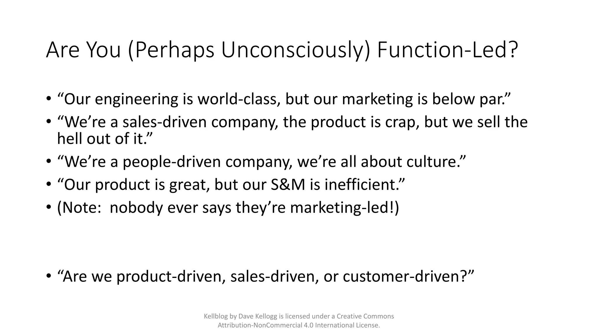 Are You (Perhaps Unconsciously) Function-Led?
• “Our engineering is world-class, but our marketing is below par.”
• “We’re a sales-driven company, the product is crap, but we sell the
hell out of it.”
• “We’re a people-driven company, we’re all about culture.”
• “Our product is great, but our S&M is inefficient.”
• (Note: nobody ever says they’re marketing-led!)
• “Are we product-driven, sales-driven, or customer-driven?”
Kellblog by Dave Kellogg is licensed under a Creative Commons
Attribution-NonCommercial 4.0 International License.
 