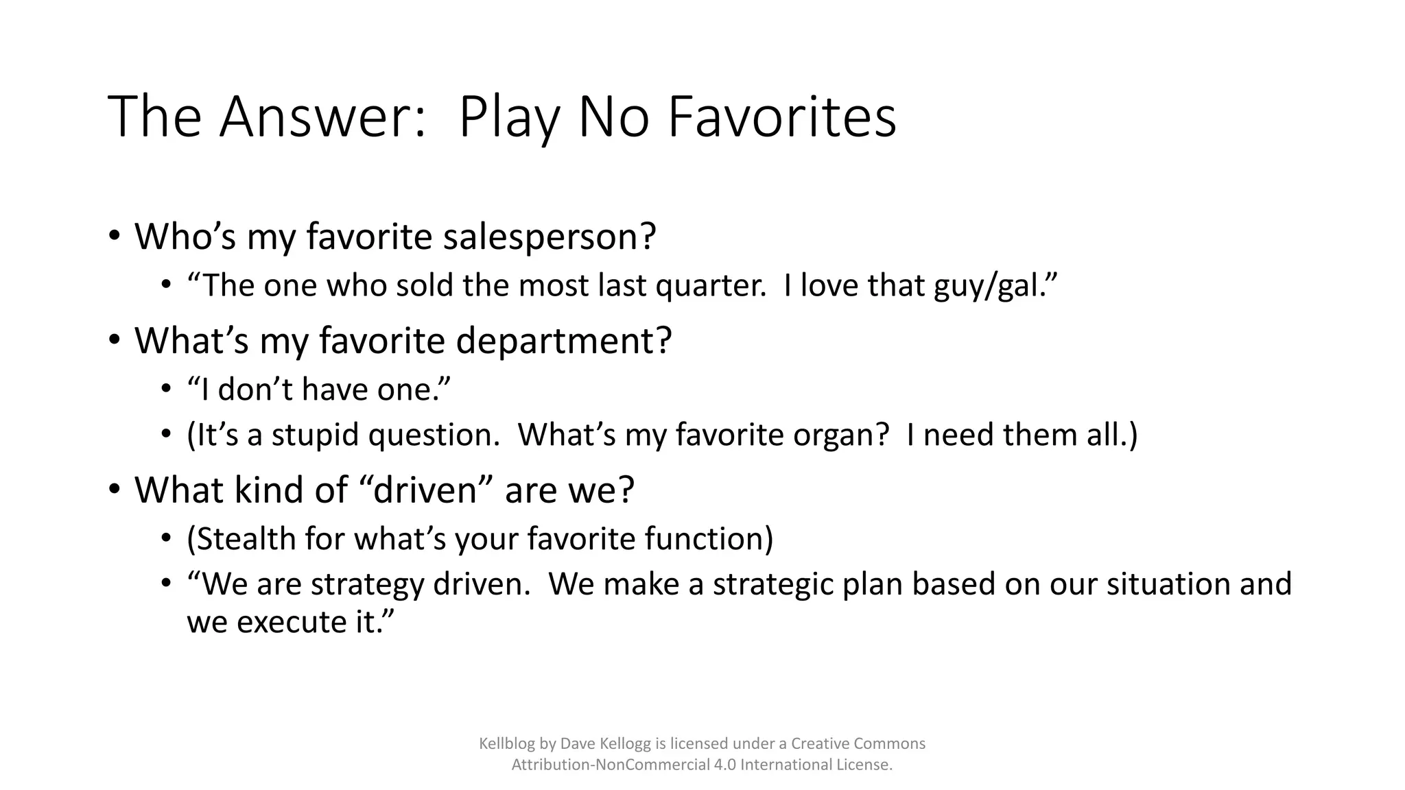 The Answer: Play No Favorites
• Who’s my favorite salesperson?
• “The one who sold the most last quarter. I love that guy/gal.”
• What’s my favorite department?
• “I don’t have one.”
• (It’s a stupid question. What’s my favorite organ? I need them all.)
• What kind of “driven” are we?
• (Stealth for what’s your favorite function)
• “We are strategy driven. We make a strategic plan based on our situation and
we execute it.”
Kellblog by Dave Kellogg is licensed under a Creative Commons
Attribution-NonCommercial 4.0 International License.
 
