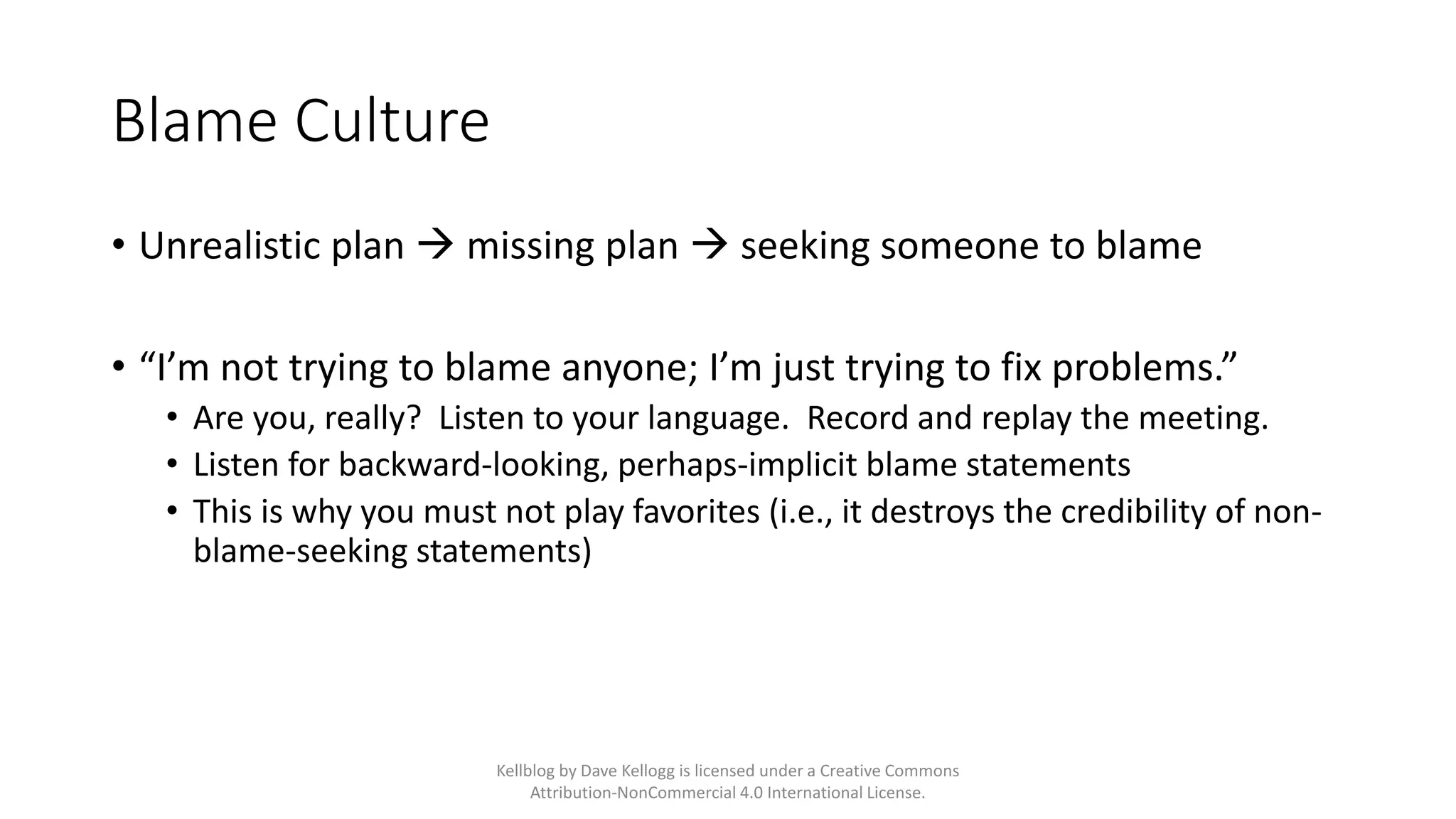 Blame Culture
• Unrealistic plan → missing plan → seeking someone to blame
• “I’m not trying to blame anyone; I’m just trying to fix problems.”
• Are you, really? Listen to your language. Record and replay the meeting.
• Listen for backward-looking, perhaps-implicit blame statements
• This is why you must not play favorites (i.e., it destroys the credibility of non-
blame-seeking statements)
Kellblog by Dave Kellogg is licensed under a Creative Commons
Attribution-NonCommercial 4.0 International License.
 