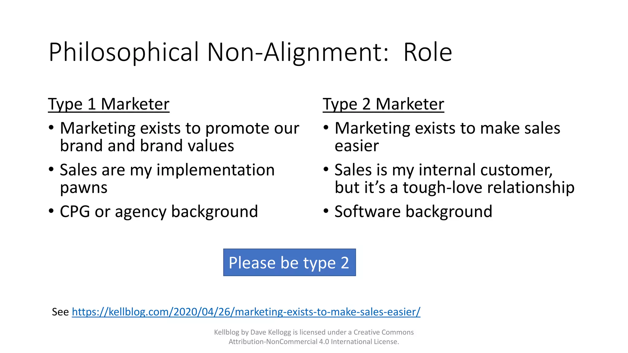 Philosophical Non-Alignment: Role
Type 1 Marketer
• Marketing exists to promote our
brand and brand values
• Sales are my implementation
pawns
• CPG or agency background
Type 2 Marketer
• Marketing exists to make sales
easier
• Sales is my internal customer,
but it’s a tough-love relationship
• Software background
Kellblog by Dave Kellogg is licensed under a Creative Commons
Attribution-NonCommercial 4.0 International License.
See https://kellblog.com/2020/04/26/marketing-exists-to-make-sales-easier/
Please be type 2
 