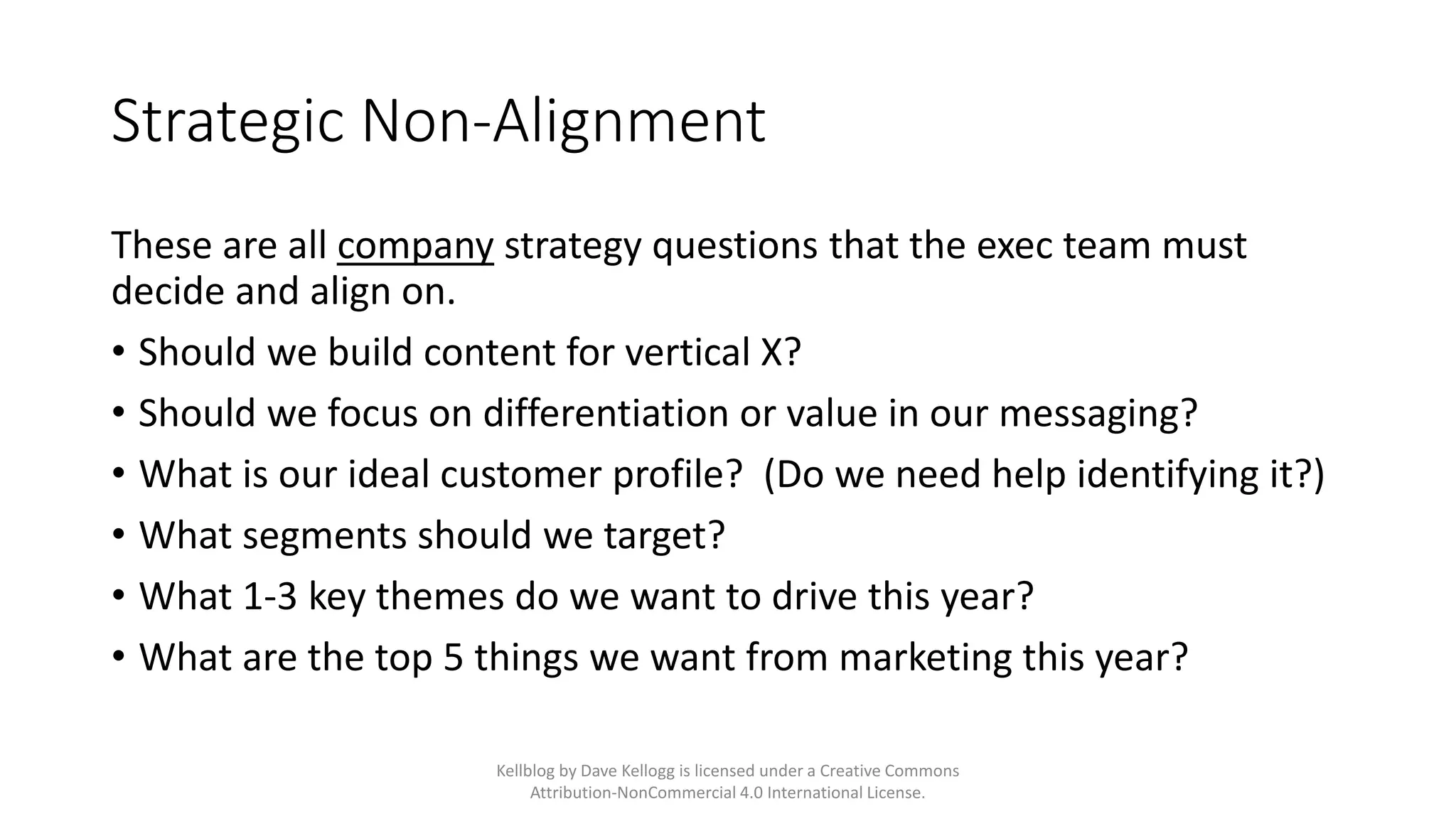 Strategic Non-Alignment
These are all company strategy questions that the exec team must
decide and align on.
• Should we build content for vertical X?
• Should we focus on differentiation or value in our messaging?
• What is our ideal customer profile? (Do we need help identifying it?)
• What segments should we target?
• What 1-3 key themes do we want to drive this year?
• What are the top 5 things we want from marketing this year?
Kellblog by Dave Kellogg is licensed under a Creative Commons
Attribution-NonCommercial 4.0 International License.
 