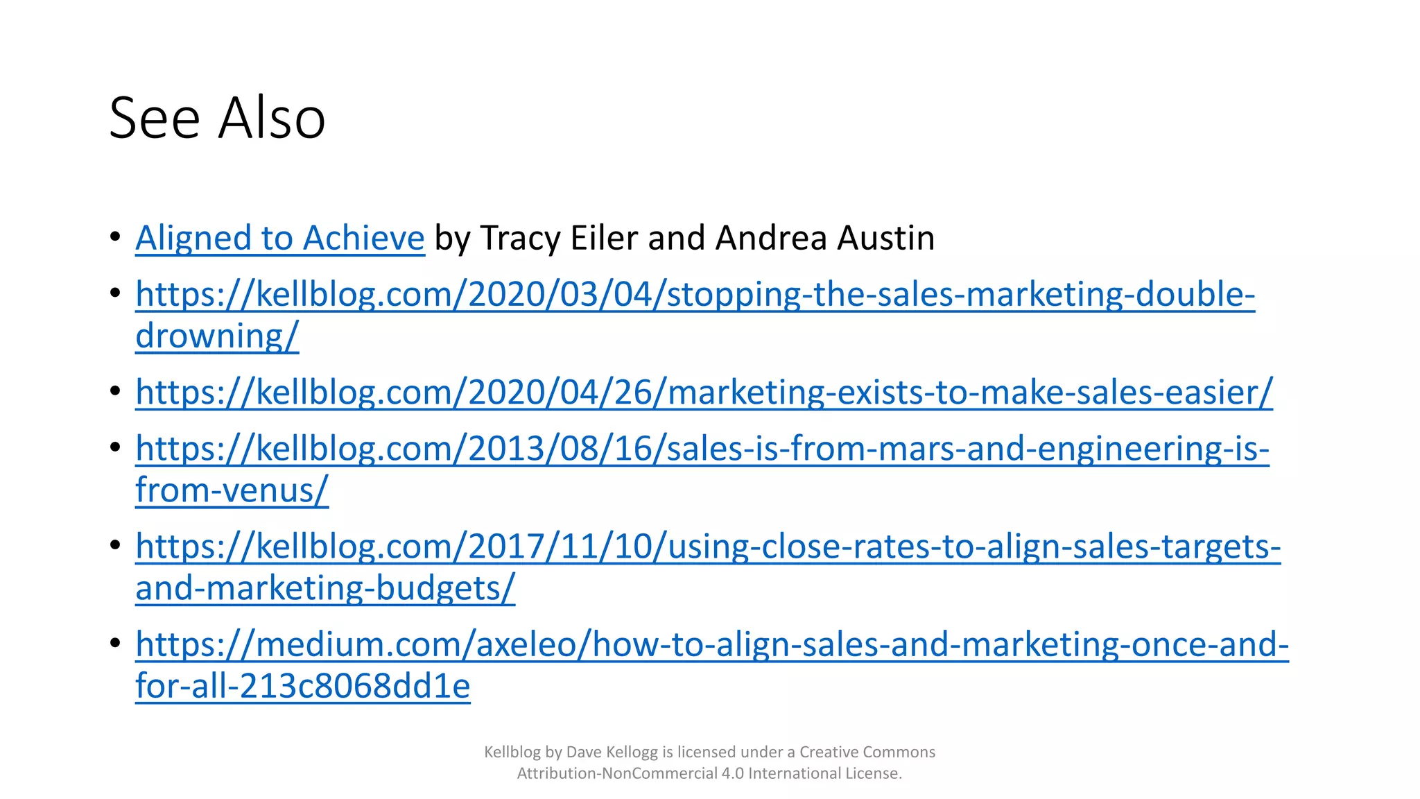 See Also
• Aligned to Achieve by Tracy Eiler and Andrea Austin
• https://kellblog.com/2020/03/04/stopping-the-sales-marketing-double-
drowning/
• https://kellblog.com/2020/04/26/marketing-exists-to-make-sales-easier/
• https://kellblog.com/2013/08/16/sales-is-from-mars-and-engineering-is-
from-venus/
• https://kellblog.com/2017/11/10/using-close-rates-to-align-sales-targets-
and-marketing-budgets/
• https://medium.com/axeleo/how-to-align-sales-and-marketing-once-and-
for-all-213c8068dd1e
Kellblog by Dave Kellogg is licensed under a Creative Commons
Attribution-NonCommercial 4.0 International License.
 