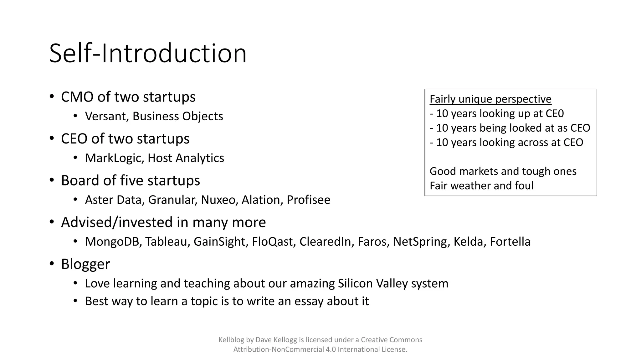 Self-Introduction
• CMO of two startups
• Versant, Business Objects
• CEO of two startups
• MarkLogic, Host Analytics
• Board of five startups
• Aster Data, Granular, Nuxeo, Alation, Profisee
• Advised/invested in many more
• MongoDB, Tableau, GainSight, FloQast, ClearedIn, Faros, NetSpring, Kelda, Fortella
• Blogger
• Love learning and teaching about our amazing Silicon Valley system
• Best way to learn a topic is to write an essay about it
Fairly unique perspective
- 10 years looking up at CE0
- 10 years being looked at as CEO
- 10 years looking across at CEO
Good markets and tough ones
Fair weather and foul
Kellblog by Dave Kellogg is licensed under a Creative Commons
Attribution-NonCommercial 4.0 International License.
 