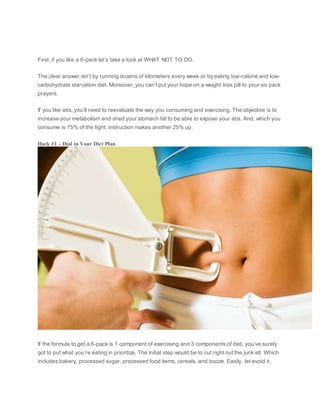 First, if you like a 6-pack let’s take a look at WHAT NOT TO DO.
The clear answer isn’t by running dozens of kilometers every week or by eating low-calorie and low-
carbohydrate starvation diet. Moreover, you can’t put your hope on a weight loss pill to your six pack
prayers.
If you like abs, you’ll need to reevaluate the way you consuming and exercising. The objective is to
increase your metabolism and shed your stomach fat to be able to expose your abs. And, which you
consume is 75% of the fight; instruction makes another 25% up.
Hack #1 – Dial in Your Diet Plan
If the formula to get a 6-pack is 1 component of exercising and 3 components of diet, you’ve surely
got to put what you’re eating in prioritize. The initial step would be to cut right out the junk all. Which
includes bakery, processed sugar, processed food items, cereals, and booze. Easily, let avoid it.
 