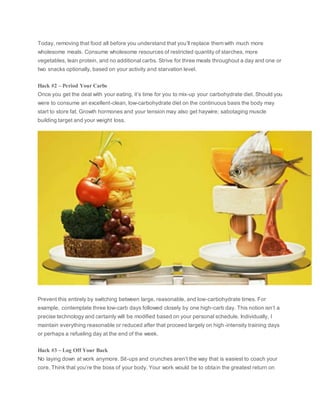 Today, removing that food all before you understand that you’ll replace them with much more
wholesome meals. Consume wholesome resources of restricted quantity of starches, more
vegetables, lean protein, and no additional carbs. Strive for three meals throughout a day and one or
two snacks optionally, based on your activity and starvation level.
Hack #2 – Period Your Carbs
Once you get the deal with your eating, it’s time for you to mix-up your carbohydrate diet. Should you
were to consume an excellent-clean, low-carbohydrate diet on the continuous basis the body may
start to store fat. Growth hormones and your tension may also get haywire; sabotaging muscle
building target and your weight loss.
Prevent this entirely by switching between large, reasonable, and low-carbohydrate times. For
example, contemplate three low-carb days followed closely by one high-carb day. This notion isn’t a
precise technology and certainly will be modified based on your personal schedule. Individually, I
maintain everything reasonable or reduced after that proceed largely on high-intensity training days
or perhaps a refueling day at the end of the week.
Hack #3 – Log Off Your Back
No laying down at work anymore. Sit-ups and crunches aren’t the way that is easiest to coach your
core. Think that you’re the boss of your body. Your work would be to obtain the greatest return on
 