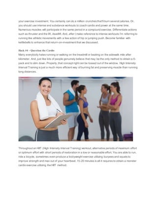 your exercise investment. You certainly can do a million crunches that’ll burn several calories. Or,
you should use intense and substance workouts to coach cardio and power at the same time.
Numerous muscles will participate in the same period in a compound exercise. Differentiate actions
such as thruster and the lift, deadlift. And, after I make reference to intense workouts I’m referring to
running like athletic movements with a few action of hip or jumping push. Become familiar with
kettlebells to enhance that return-on-investment that we discussed.
Hack #4 – Question the Cardio
Many everybody hates running or walking on the treadmill or beating on the sidewalk mile after
kilometer. And, just like lots of people genuinely believe that may be the only method to obtain a 6-
pack and to slim down. Properly, that concept right can be tossed out of the window. High Intensity
Interval Training is just a much more efficient way of burning fat and preserving muscle than running
long distances.
Throughout an HIIT (High Intensity Interval Training) workout, alternative periods of maximum effort
or optimum effort with short periods of restoration in a low or reasonable effort. You are able to run,
ride a bicycle, sometimes even produce a bodyweight exercise utilizing burpees and squats to
improve strength and max out of your heartbeat. 15-20 minutes is all it requires to obtain a monster
cardio exercise utilizing the HIIT method.
 