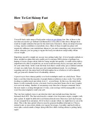 How To Get Skinny Fast




You will find a wide range of bad guides on how to get skinny fast. One of these is the
fact that you need to go without food themselves to be able to slim down. Hunger does
result in weight reduction but just for the short term. Extensive, when you help it become
so long, merely contributes to metabolic close. Most of these weight loss plans will
negatively influence your metabolism whenever you start consuming your own previous
caloric amounts, you are going to regain the load you reduction and possibly obtain
excess weight.

Depriving oneself is simply not an easy way getting lanky fast. A lot of people embark on
these weight loss plans that only enable you to consume 1000 calories or perhaps less
hoping to create a huge calorie debt for losing weight fast quickly. A small calorie debt is
important to be able to weight loss yet severe restriction may leave you eager and is bad
for your entire body. In the event the body feels that it could solely get a confined amount
of meal on a daily basis, the item goes into malnourishment mode. As a technique
regarding survival, the entire body will hold surplus fat as it believes it will eventually
only get yourself a limited level of unhealthy calories.

A great way to have skinny quickly is to feed on multiple meals on a daily basis. These
hints is not like what the majority of people think nevertheless it does work. You will be
feeding on smaller meals just about every 2 - several hours. In this way, the entire body
knows it will eventually receive a lot more food in some brief hours also it won’t require
in to survival setting. Another of consuming every three hrs is hunger command. Since
the next meals is coming throughout 2-3 time, your cravings will be manageable so you
won’t become tempted to stuff your self.

The very best methods ways to get slim fast don’t just include meal time but also
balanced diet14931. The best meal need to contain a low fat protein origin, complex carb,
plus a plant. It might be difficult to eat balanced meals more than once each day because
of our occupied lives and plans. All of us have scenario where we might have to eat at the
diner. This is the time period when we need to generate healthier alternatives. Choose
normal water or non-caloric drinks over sugary beverages. A poultry sandwich with no
mayo plus a salad sounds a burger along with fries while visiting relates to getting lanky
rapid.
 