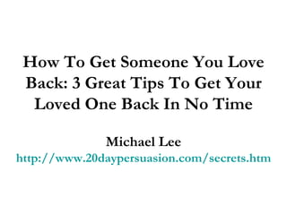 How To Get Someone You Love Back: 3 Great Tips To Get Your Loved One Back In No Time Michael Lee http://www.20daypersuasion.com/secrets.htm 