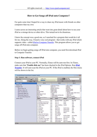 All rights reserved——http://www.ipod-computer.net/


                How to Get Songs off iPod onto Computer?

For quite some time I hoped for a way to share my iPod music with friends on other
computers than my own.

I came across an interesting article that went into great detail about how to use your
iPod as a storage device or other drive. This turned out to be disastrous.

I knew the concept was a good one, so I searched for a program that would do it all
for me. Along the way, I found a very cool program - that works with any iPod which
supports video - called iPod to Computer Transfer. This program allows you to get
songs off iPod onto computer.

Before we begin getting songs off iPod onto computer, you need first download iPod
to Computer Transfer.

Step 1: Run software, connect iPod

Connect your iPod to your PC. Normally, iTunes will be auto-run first. In iTunes,
make sure that "Enable disk use" has been checked in the iPod Options. Run iPod
Transfer. It will auto-scan the iPod on your PC. If the iPod is enabled, the files music
will be shown in the list.
 