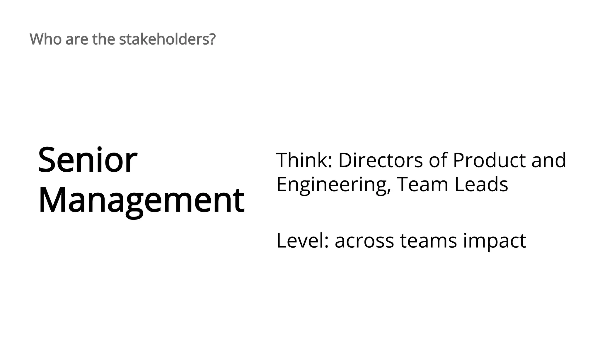 Think: Directors of Product and
Engineering, Team Leads
Level: across teams impact
Senior
Management
Who are the stakeholders?
 