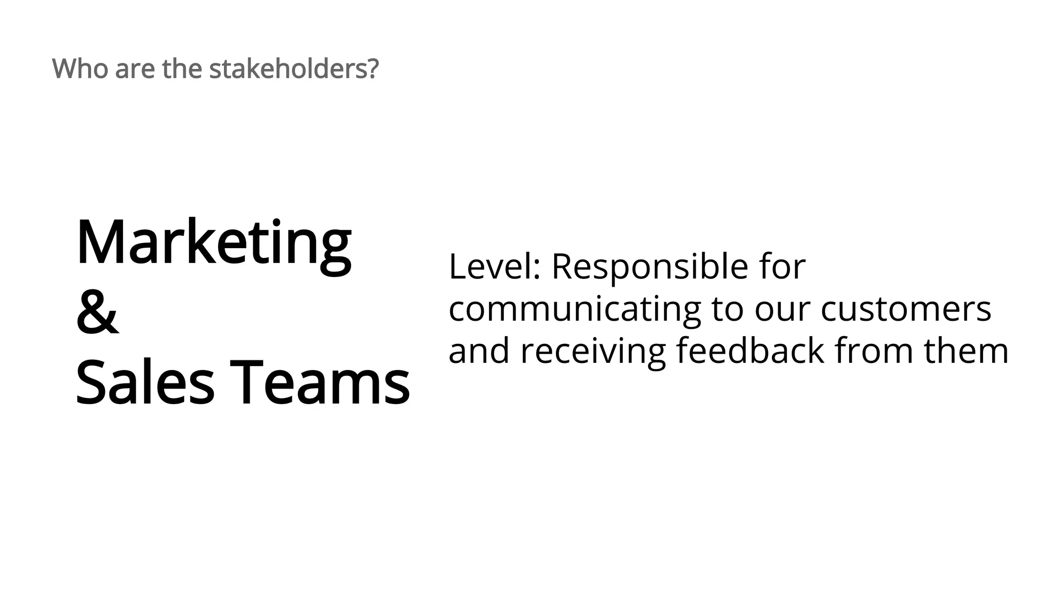 Level: Responsible for
communicating to our customers
and receiving feedback from them
Marketing
&
Sales Teams
Who are the stakeholders?
 
