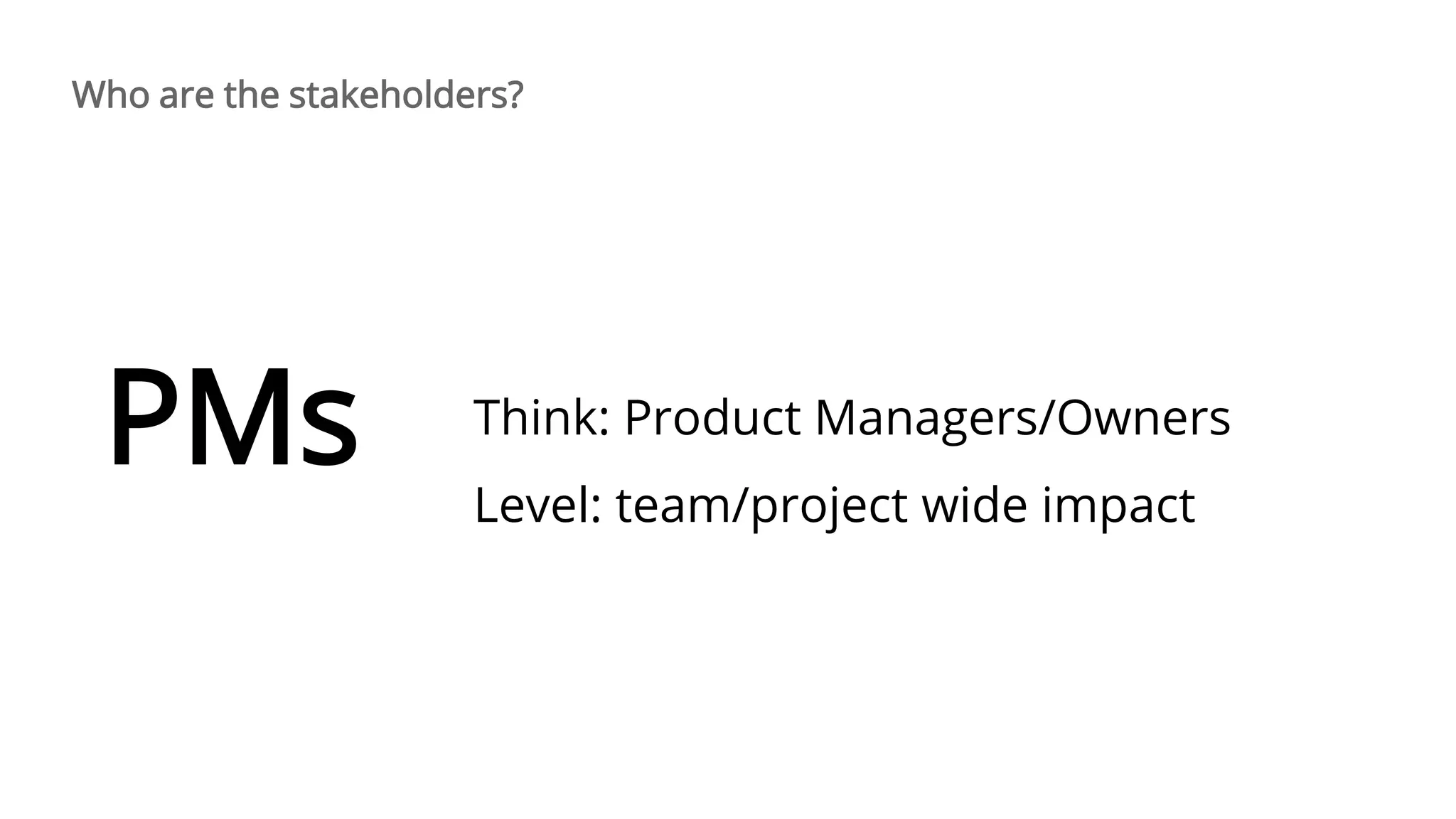Think: Product Managers/Owners
Level: team/project wide impact
PMs
Who are the stakeholders?
 