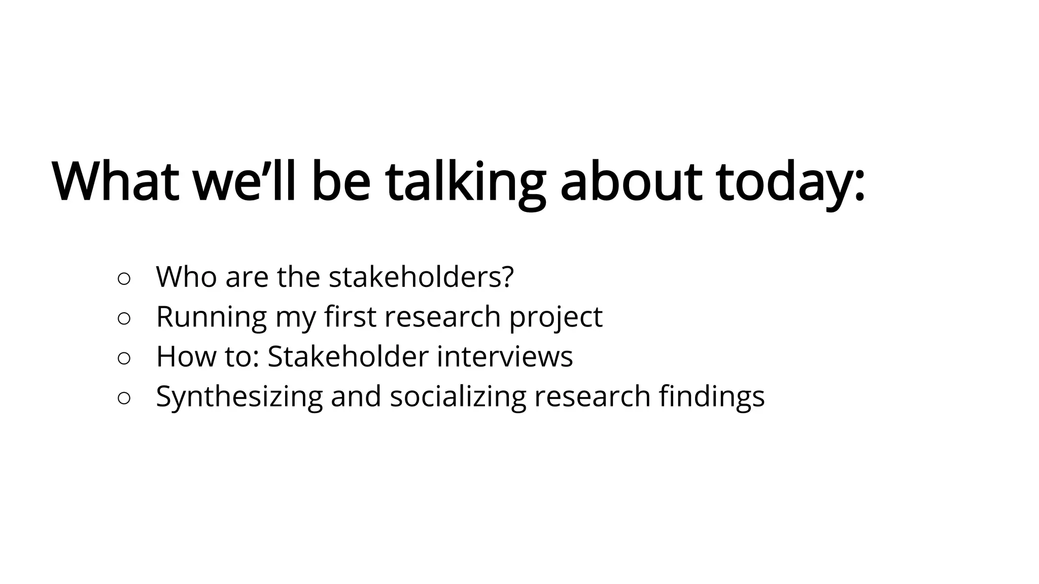 What we’ll be talking about today:
○ Who are the stakeholders?
○ Running my first research project
○ How to: Stakeholder interviews
○ Synthesizing and socializing research findings
 