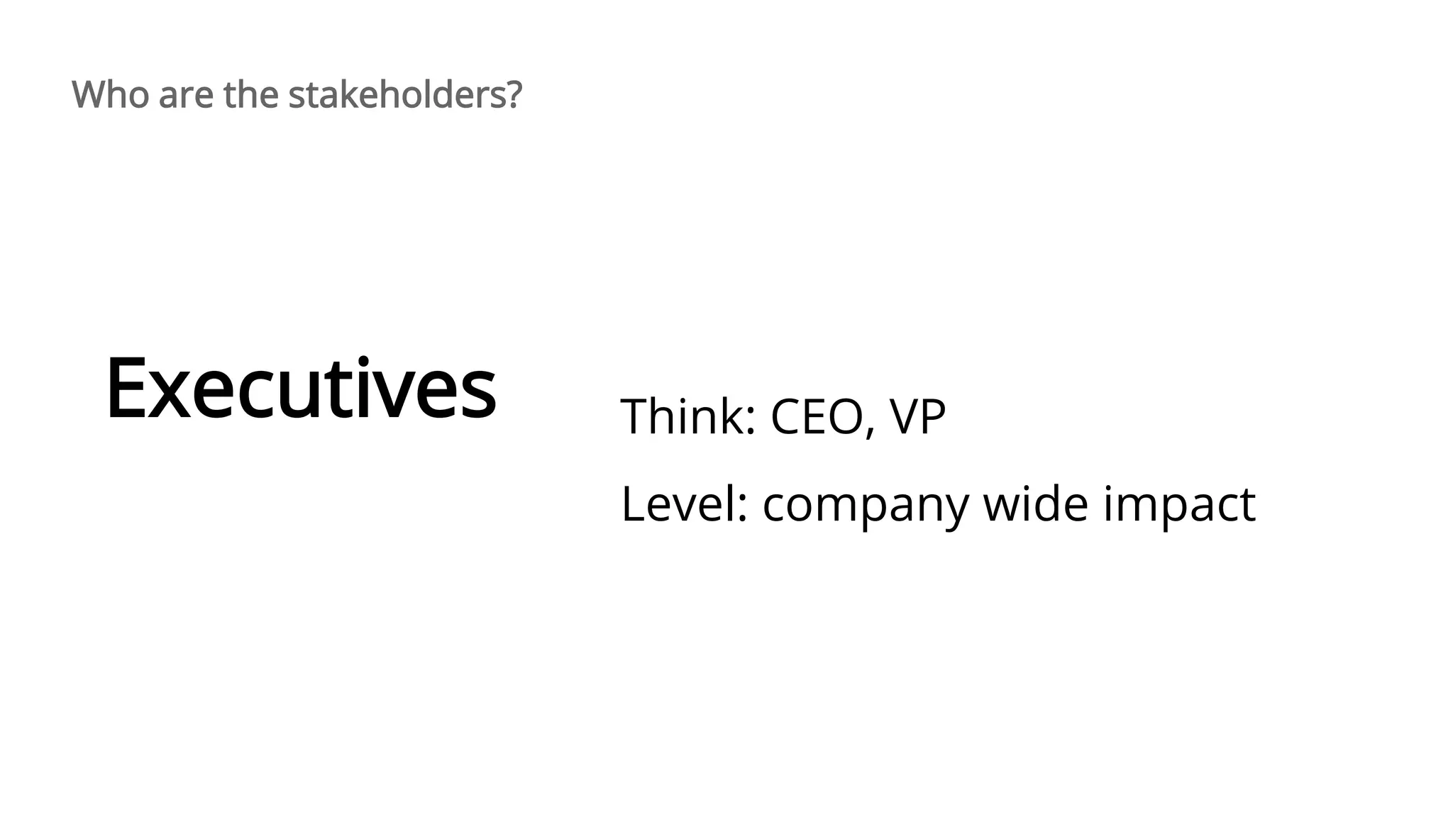 Think: CEO, VP
Level: company wide impact
Executives
Who are the stakeholders?
 