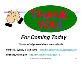 For Coming Today
            Copies of all presentations are available:

Canberra, Sydney & Melbourne – http://ibm.com/events/au/businessagility

Brisbane, Wellington - http://ibm.com/events/au/ba2010
                        07 - Accelerate Results - How to Get Started   10
 