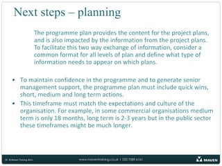 Finally once you know the projects and the order of the programme tranches you can begin the programme plan.Next steps – planningThe programme plan has to define all the expected tasks and activities associated with each of the planned projects BUT it will constantly change as projects are added and removed, deadlines and resources for each project change and the prioritisation of the projects is amended to respond to the needs of the business.When deciding on the format and structure of the programme plan, remember that:There is a wide audience all interested in different aspects of the programme plan e.g., senior managers who are interested in the realisation of the benefits; project managers who need to understand where their projects fit in relation to other programme initiatives; business managers who have to release their resources to work on the different projects.9© Maven Training 2011